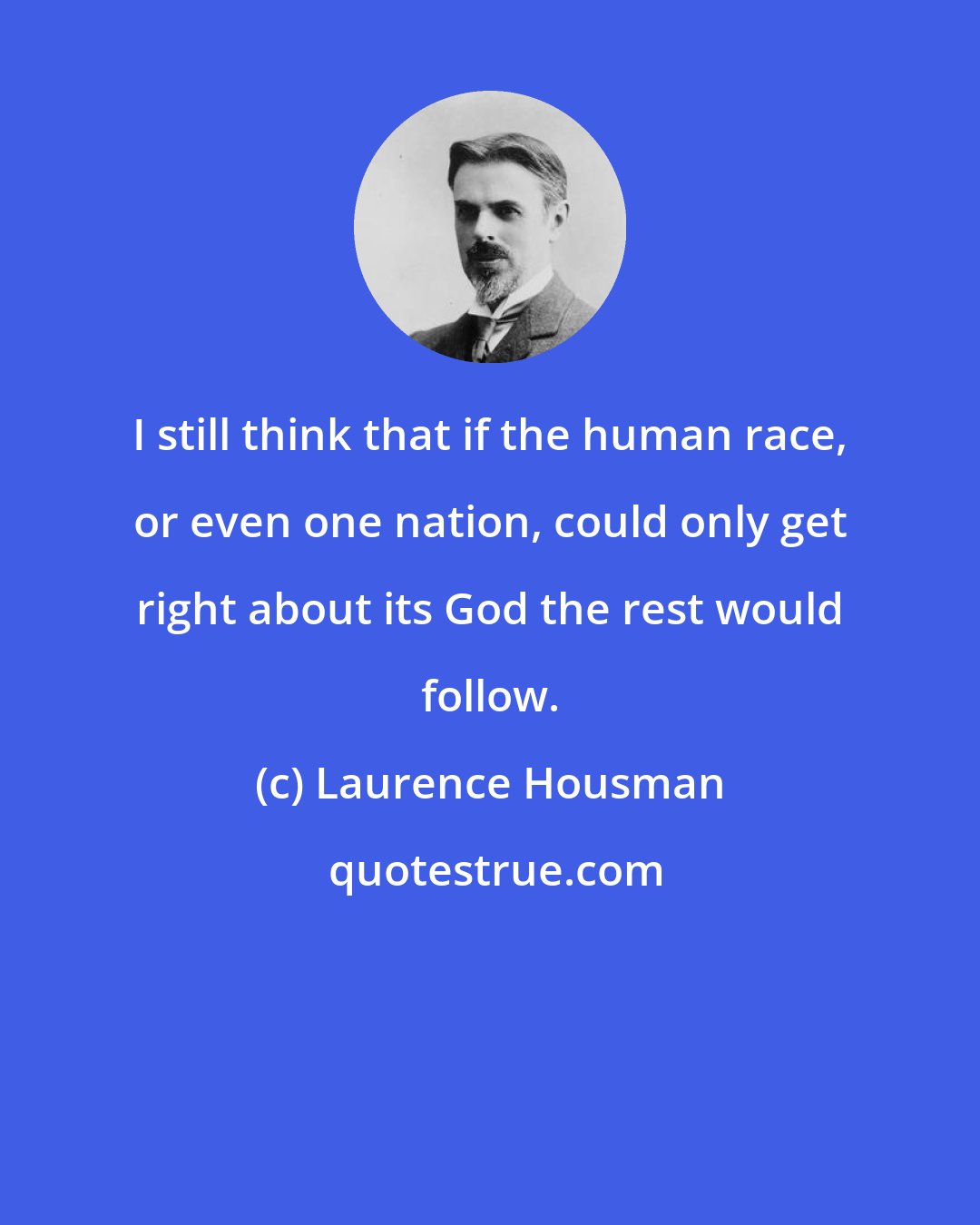 Laurence Housman: I still think that if the human race, or even one nation, could only get right about its God the rest would follow.