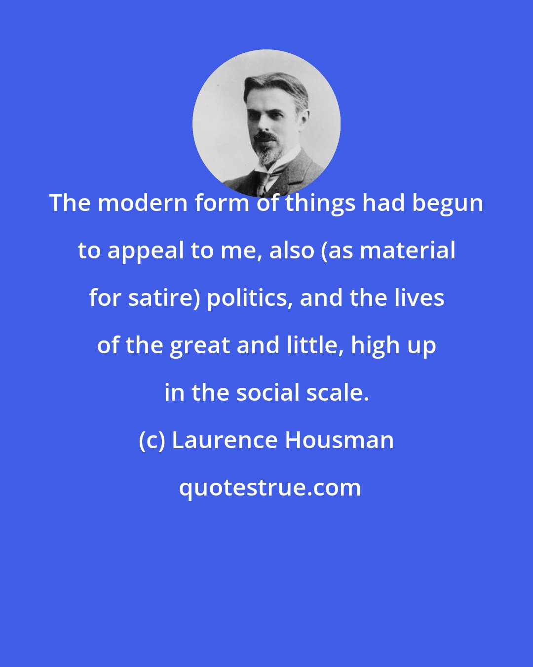 Laurence Housman: The modern form of things had begun to appeal to me, also (as material for satire) politics, and the lives of the great and little, high up in the social scale.