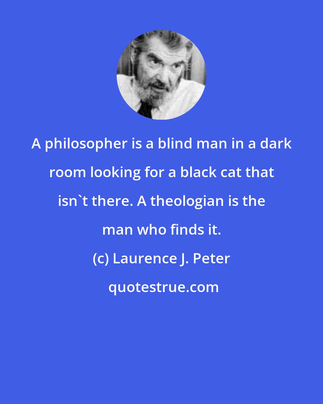 Laurence J. Peter: A philosopher is a blind man in a dark room looking for a black cat that isn't there. A theologian is the man who finds it.