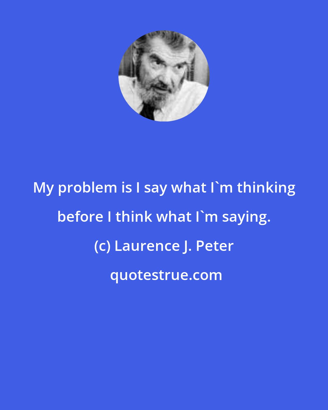 Laurence J. Peter: My problem is I say what I'm thinking before I think what I'm saying.