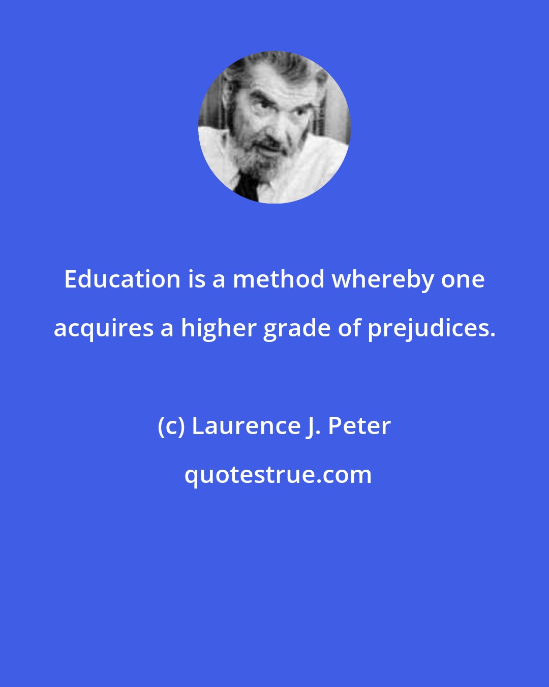 Laurence J. Peter: Education is a method whereby one acquires a higher grade of prejudices.