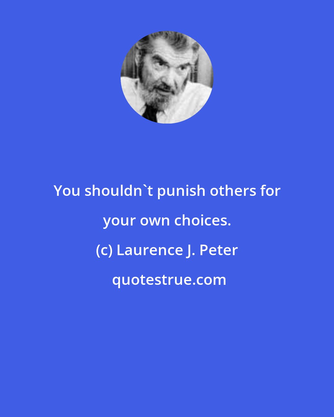 Laurence J. Peter: You shouldn't punish others for your own choices.