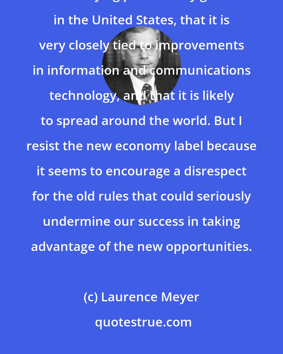 Laurence Meyer: I accept the proposition that there has been a significant improvement in underlying productivity growth in the United States, that it is very closely tied to improvements in information and communications technology, and that it is likely to spread around the world. But I resist the new economy label because it seems to encourage a disrespect for the old rules that could seriously undermine our success in taking advantage of the new opportunities.