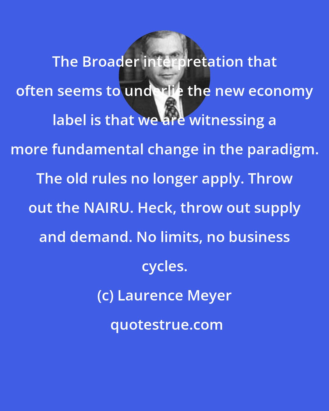Laurence Meyer: The Broader interpretation that often seems to underlie the new economy label is that we are witnessing a more fundamental change in the paradigm. The old rules no longer apply. Throw out the NAIRU. Heck, throw out supply and demand. No limits, no business cycles.