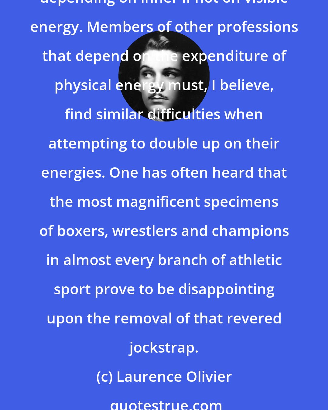 Laurence Olivier: A sexual athlete is not likely to find sufficient energy for work of another athletic kind, and the acting of great parts most definitely was and always will be athletic, depending on inner if not on visible energy. Members of other professions that depend on the expenditure of physical energy must, I believe, find similar difficulties when attempting to double up on their energies. One has often heard that the most magnificent specimens of boxers, wrestlers and champions in almost every branch of athletic sport prove to be disappointing upon the removal of that revered jockstrap.