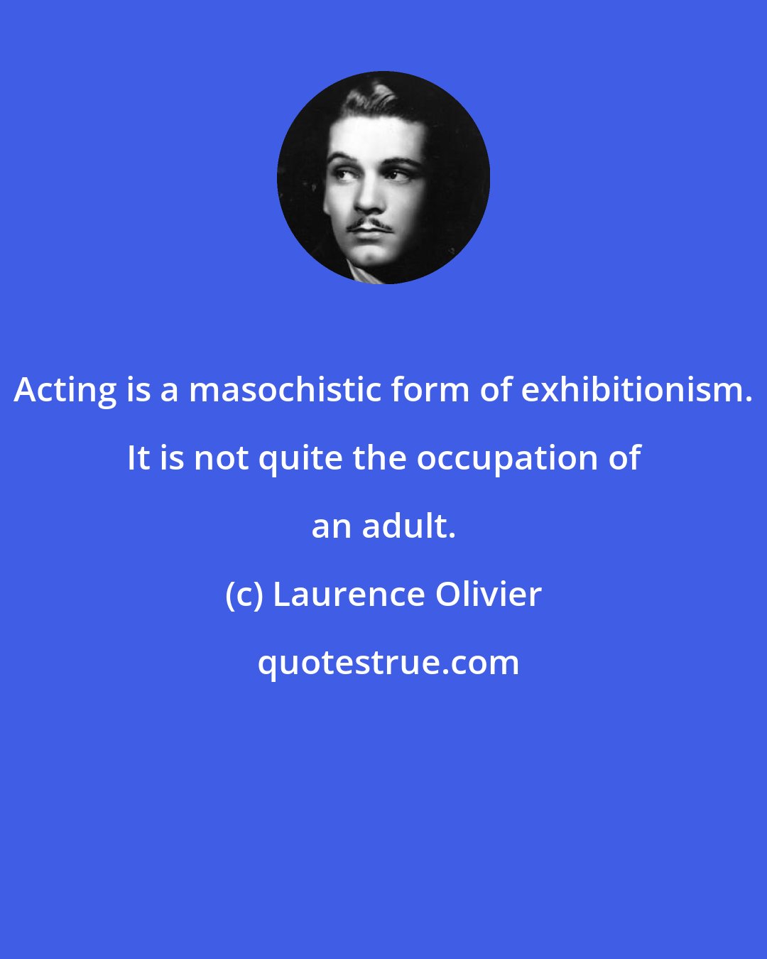 Laurence Olivier: Acting is a masochistic form of exhibitionism. It is not quite the occupation of an adult.