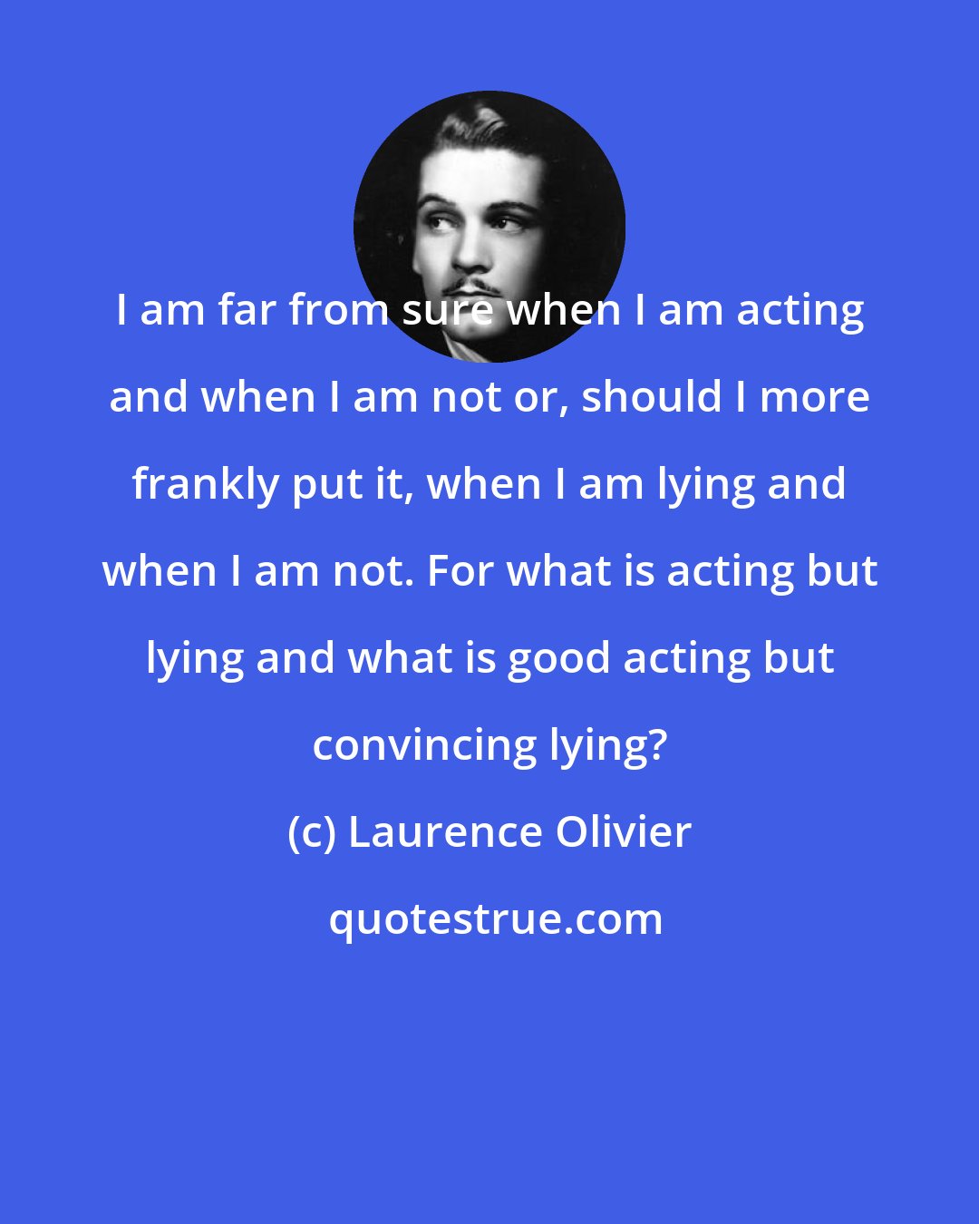 Laurence Olivier: I am far from sure when I am acting and when I am not or, should I more frankly put it, when I am lying and when I am not. For what is acting but lying and what is good acting but convincing lying?