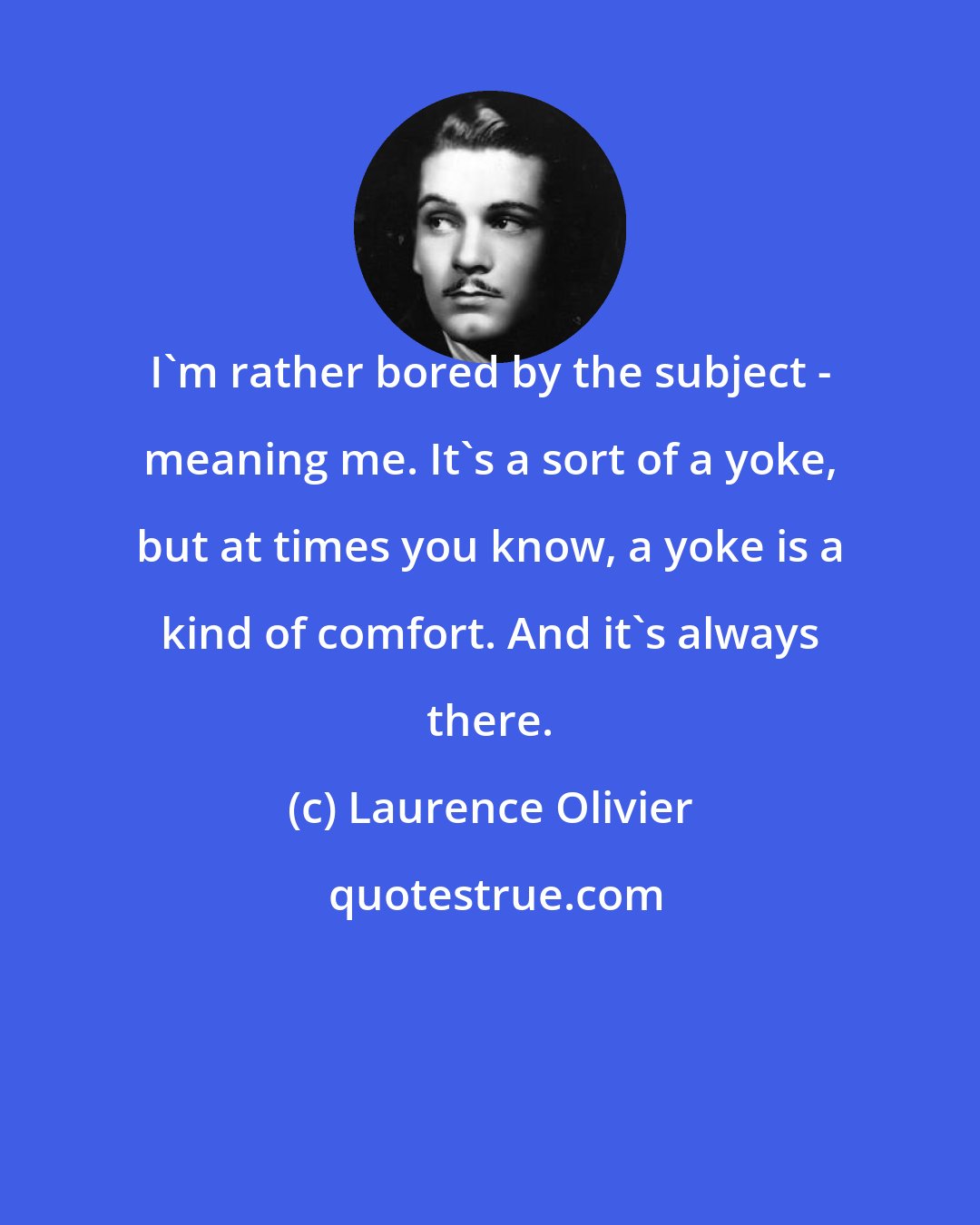 Laurence Olivier: I'm rather bored by the subject - meaning me. It's a sort of a yoke, but at times you know, a yoke is a kind of comfort. And it's always there.