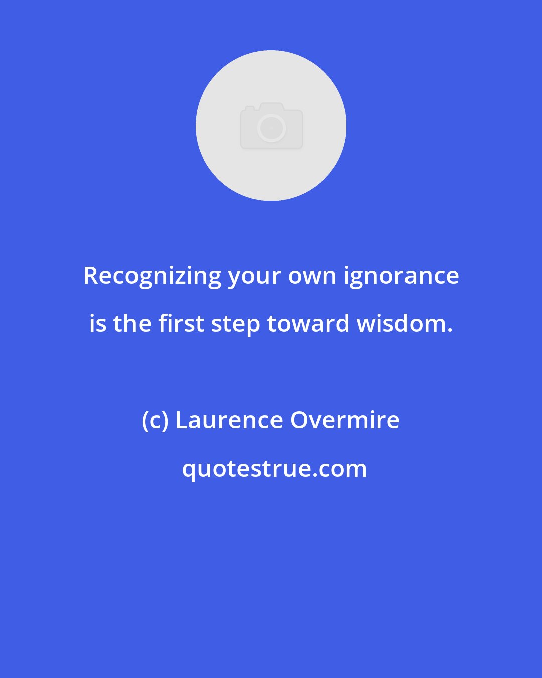 Laurence Overmire: Recognizing your own ignorance is the first step toward wisdom.