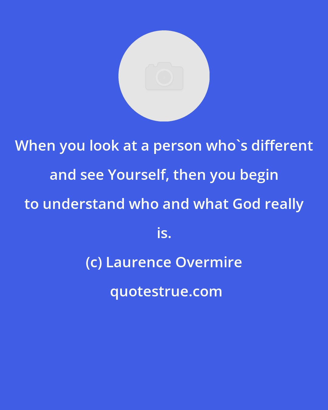 Laurence Overmire: When you look at a person who's different and see Yourself, then you begin to understand who and what God really is.