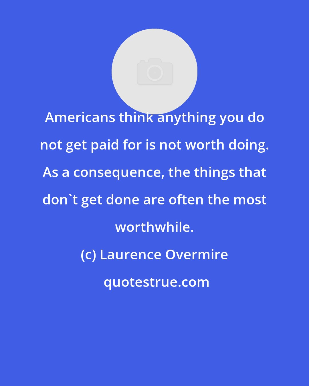 Laurence Overmire: Americans think anything you do not get paid for is not worth doing. As a consequence, the things that don't get done are often the most worthwhile.