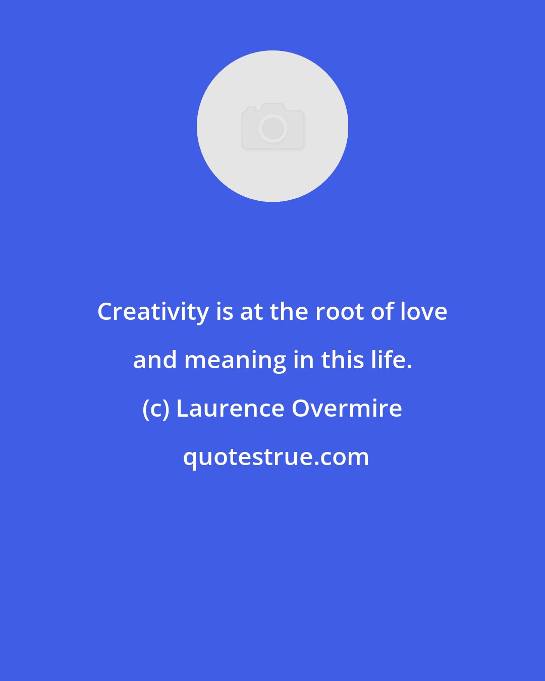 Laurence Overmire: Creativity is at the root of love and meaning in this life.