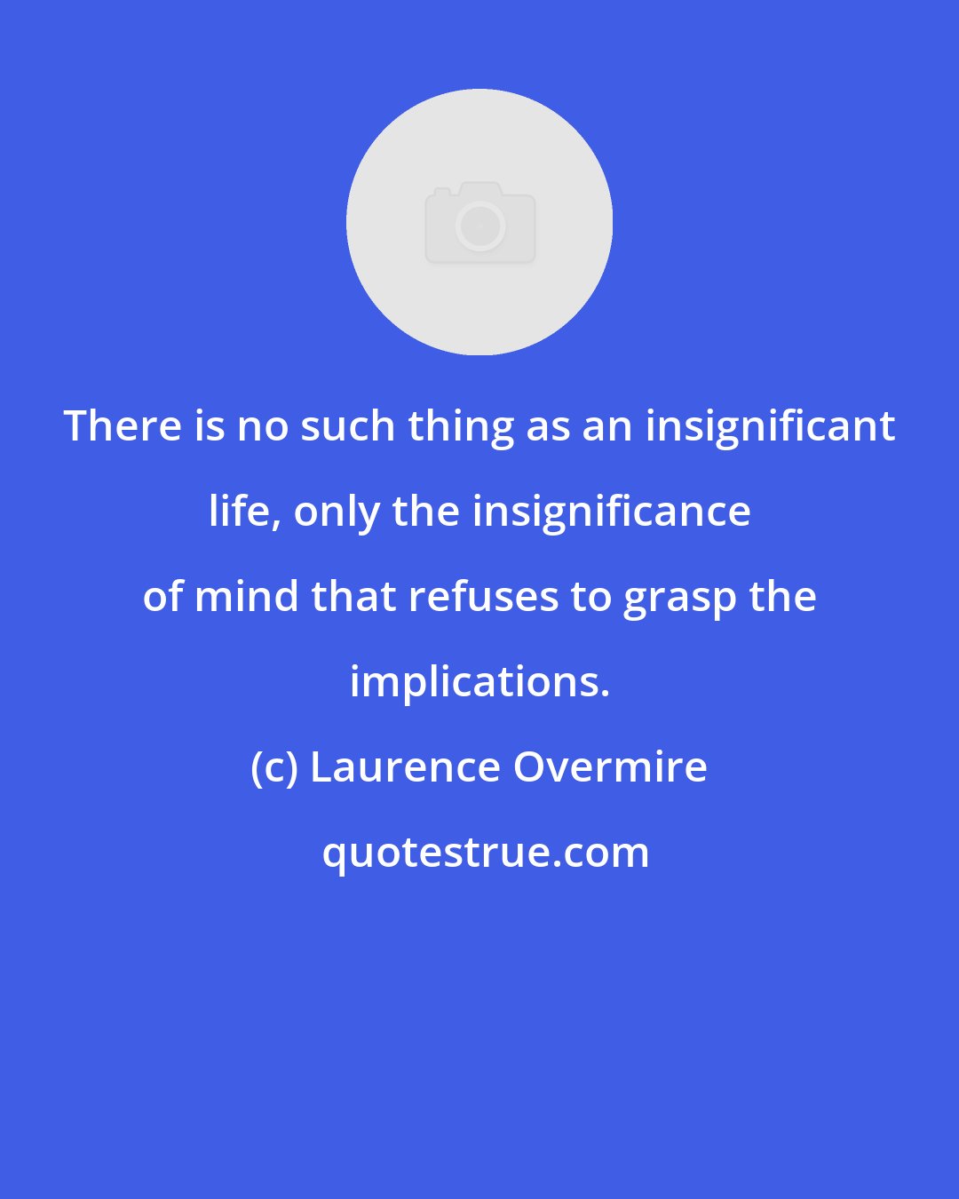 Laurence Overmire: There is no such thing as an insignificant life, only the insignificance of mind that refuses to grasp the implications.