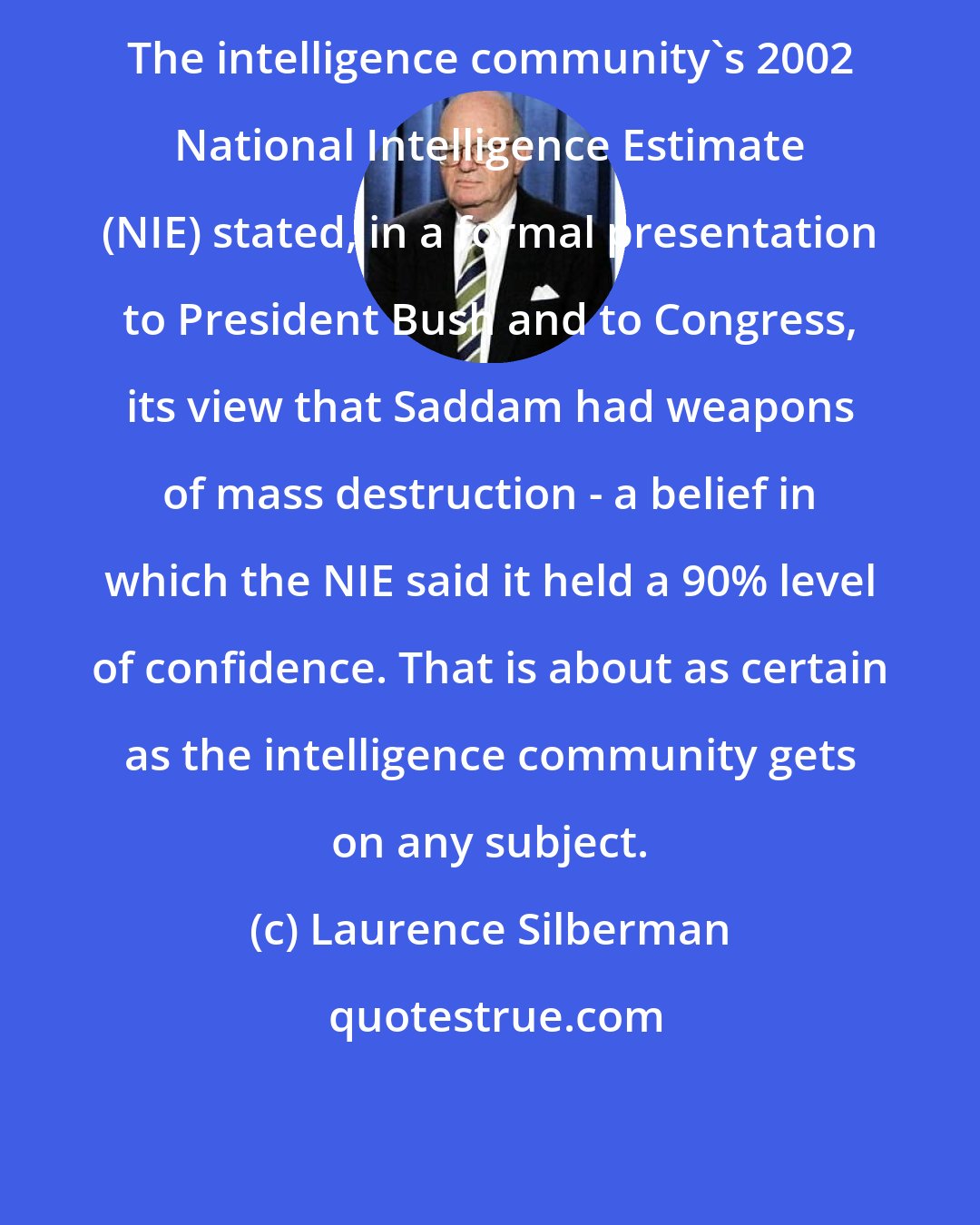 Laurence Silberman: The intelligence community's 2002 National Intelligence Estimate (NIE) stated, in a formal presentation to President Bush and to Congress, its view that Saddam had weapons of mass destruction - a belief in which the NIE said it held a 90% level of confidence. That is about as certain as the intelligence community gets on any subject.