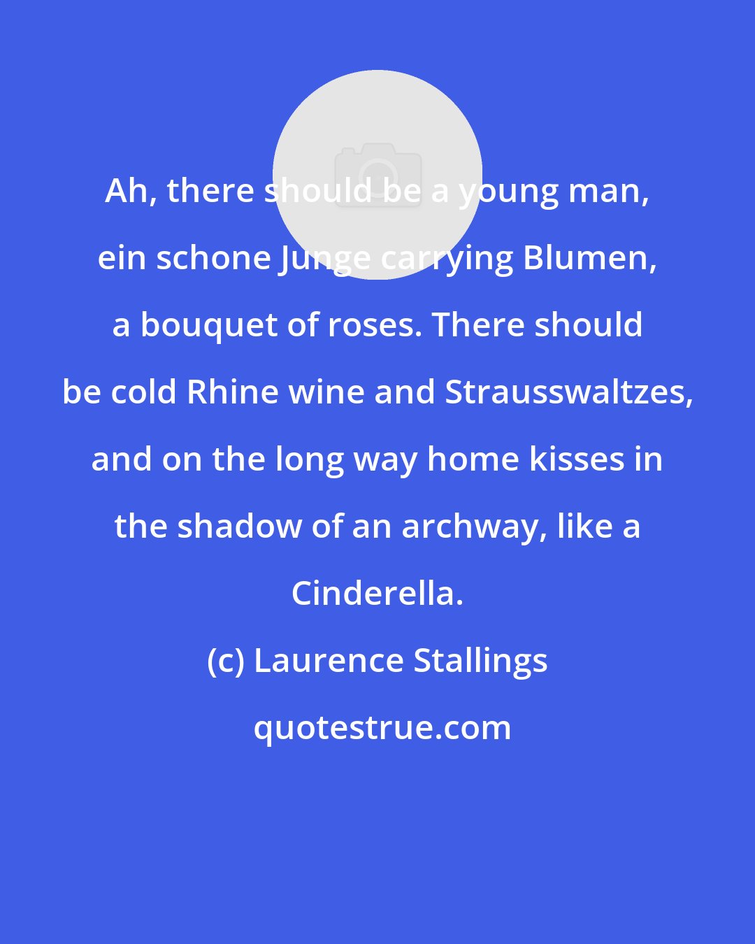 Laurence Stallings: Ah, there should be a young man, ein schone Junge carrying Blumen, a bouquet of roses. There should be cold Rhine wine and Strausswaltzes, and on the long way home kisses in the shadow of an archway, like a Cinderella.