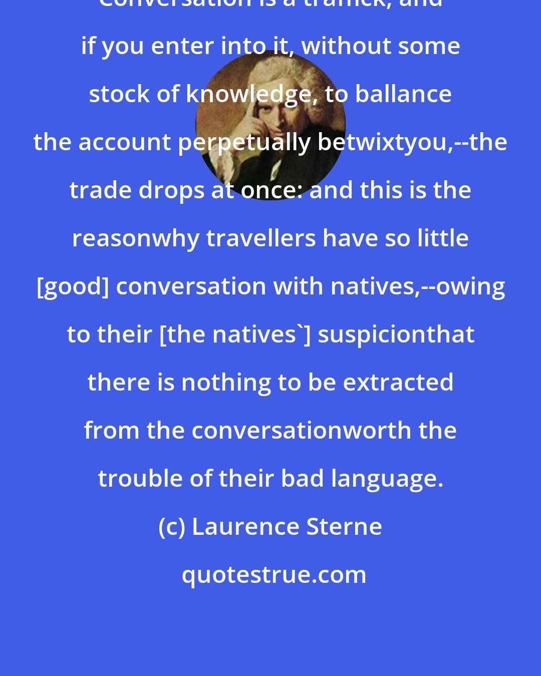 Laurence Sterne: Conversation is a traffick; and if you enter into it, without some stock of knowledge, to ballance the account perpetually betwixtyou,--the trade drops at once: and this is the reasonwhy travellers have so little [good] conversation with natives,--owing to their [the natives'] suspicionthat there is nothing to be extracted from the conversationworth the trouble of their bad language.