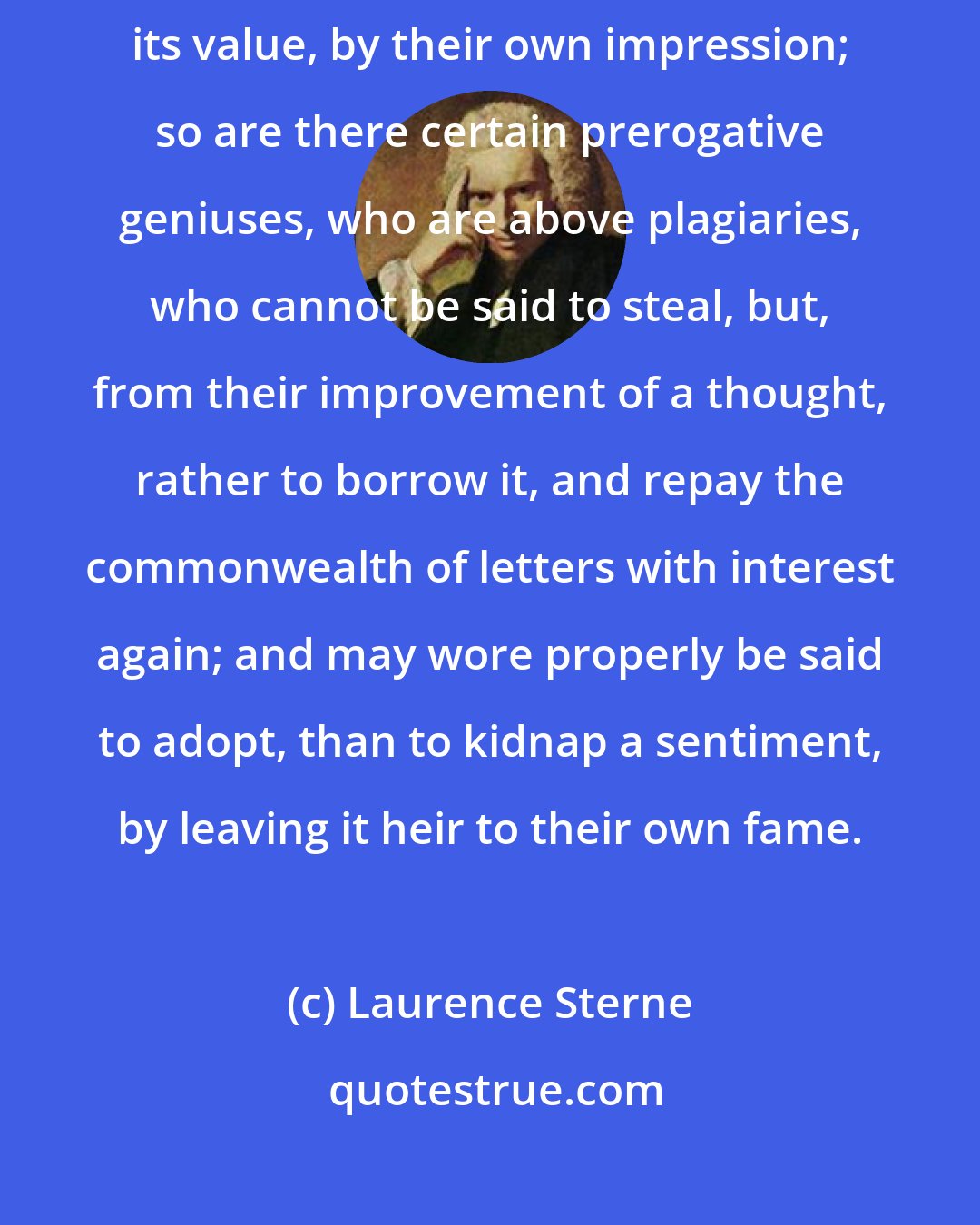 Laurence Sterne: As monarchs have a right to call in the specie of a state, and raise its value, by their own impression; so are there certain prerogative geniuses, who are above plagiaries, who cannot be said to steal, but, from their improvement of a thought, rather to borrow it, and repay the commonwealth of letters with interest again; and may wore properly be said to adopt, than to kidnap a sentiment, by leaving it heir to their own fame.