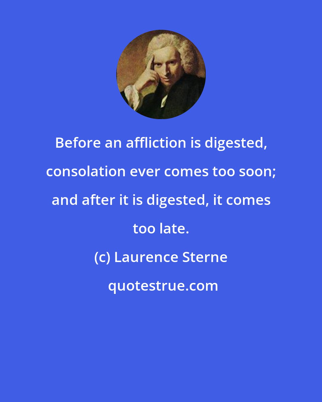 Laurence Sterne: Before an affliction is digested, consolation ever comes too soon; and after it is digested, it comes too late.