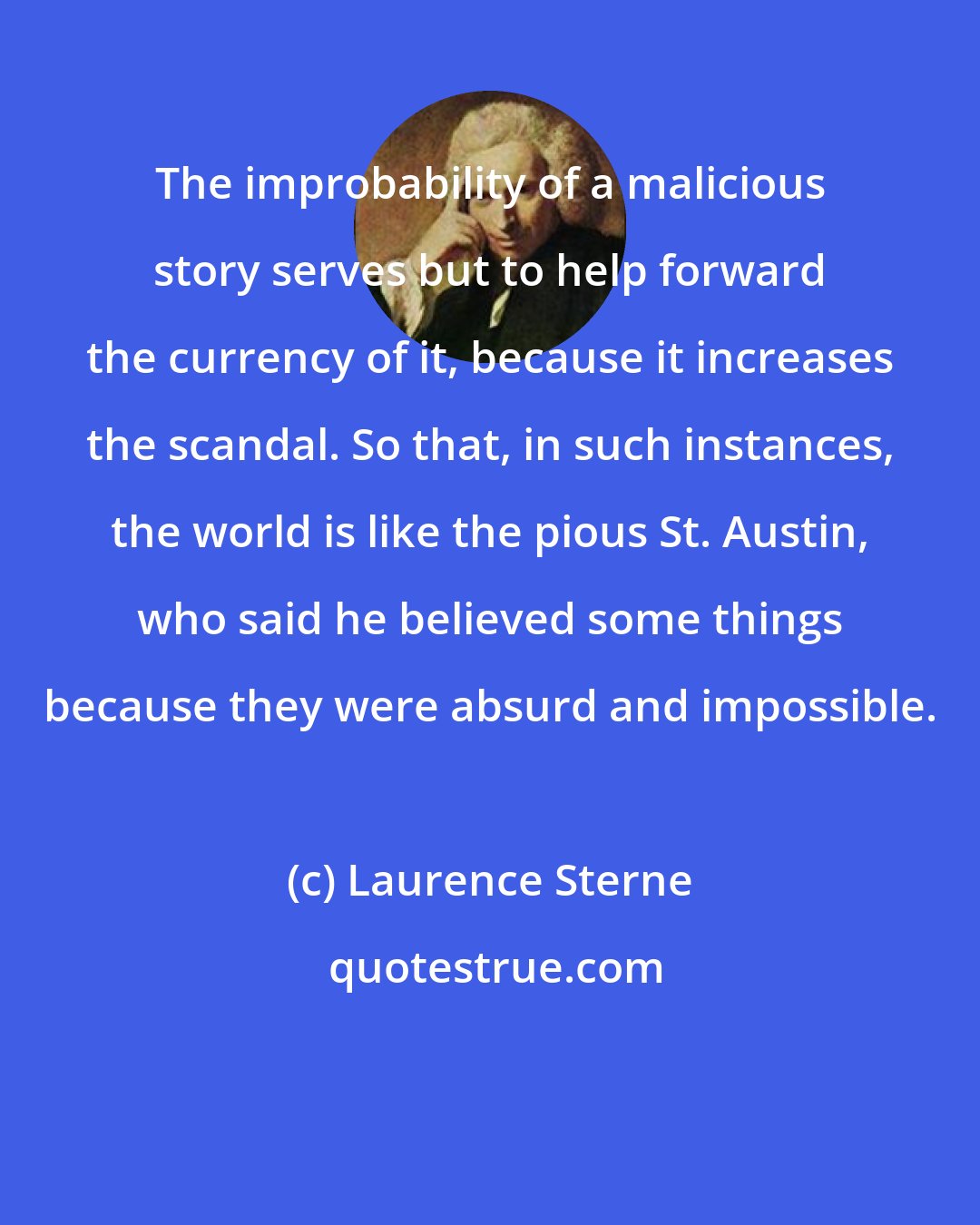 Laurence Sterne: The improbability of a malicious story serves but to help forward the currency of it, because it increases the scandal. So that, in such instances, the world is like the pious St. Austin, who said he believed some things because they were absurd and impossible.