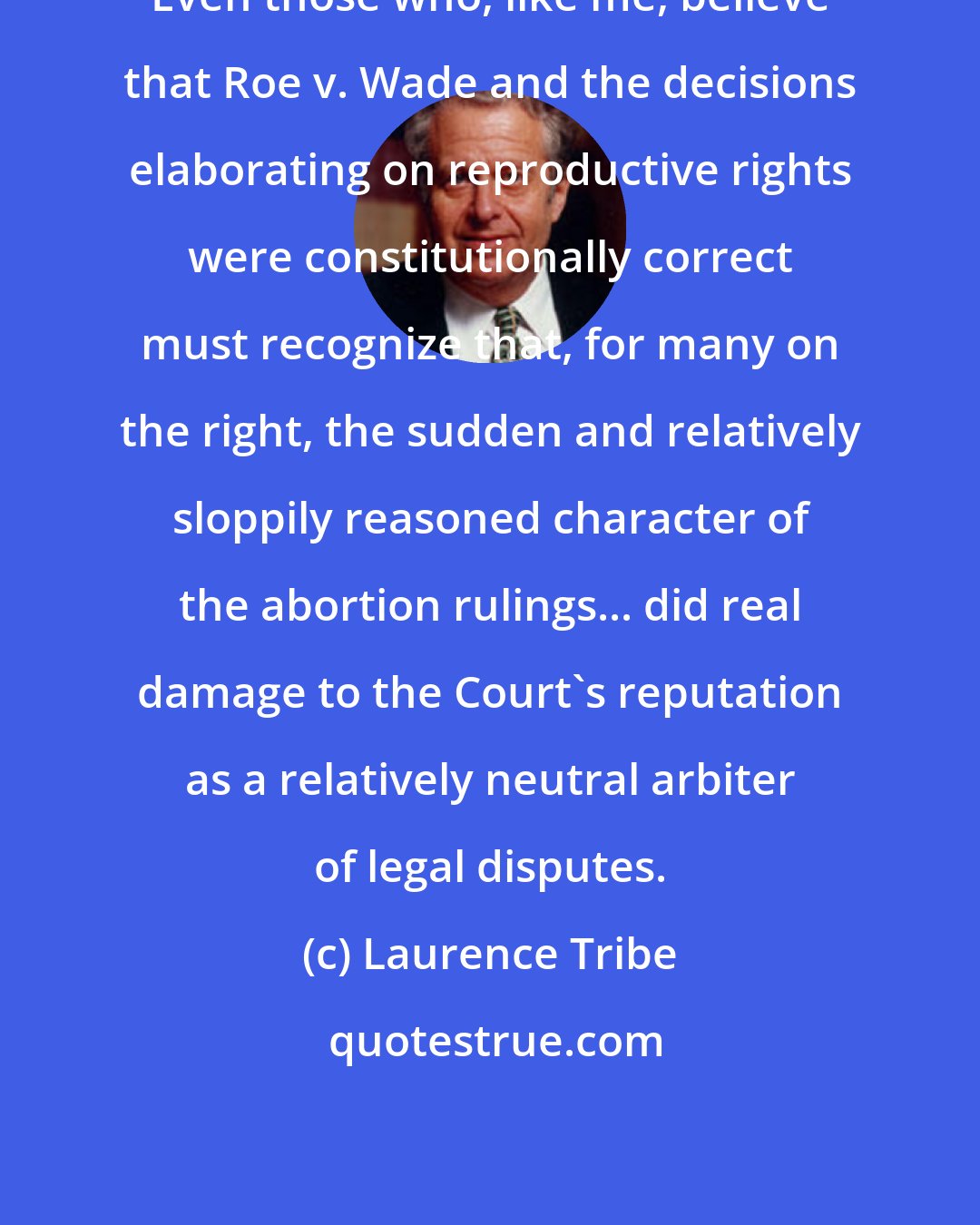 Laurence Tribe: Even those who, like me, believe that Roe v. Wade and the decisions elaborating on reproductive rights were constitutionally correct must recognize that, for many on the right, the sudden and relatively sloppily reasoned character of the abortion rulings... did real damage to the Court's reputation as a relatively neutral arbiter of legal disputes.