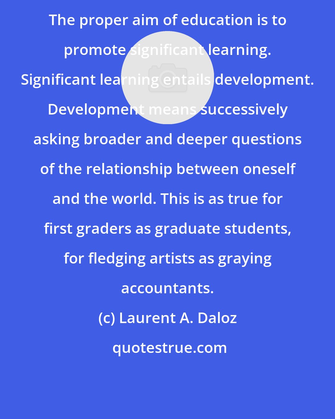 Laurent A. Daloz: The proper aim of education is to promote significant learning. Significant learning entails development. Development means successively asking broader and deeper questions of the relationship between oneself and the world. This is as true for first graders as graduate students, for fledging artists as graying accountants.