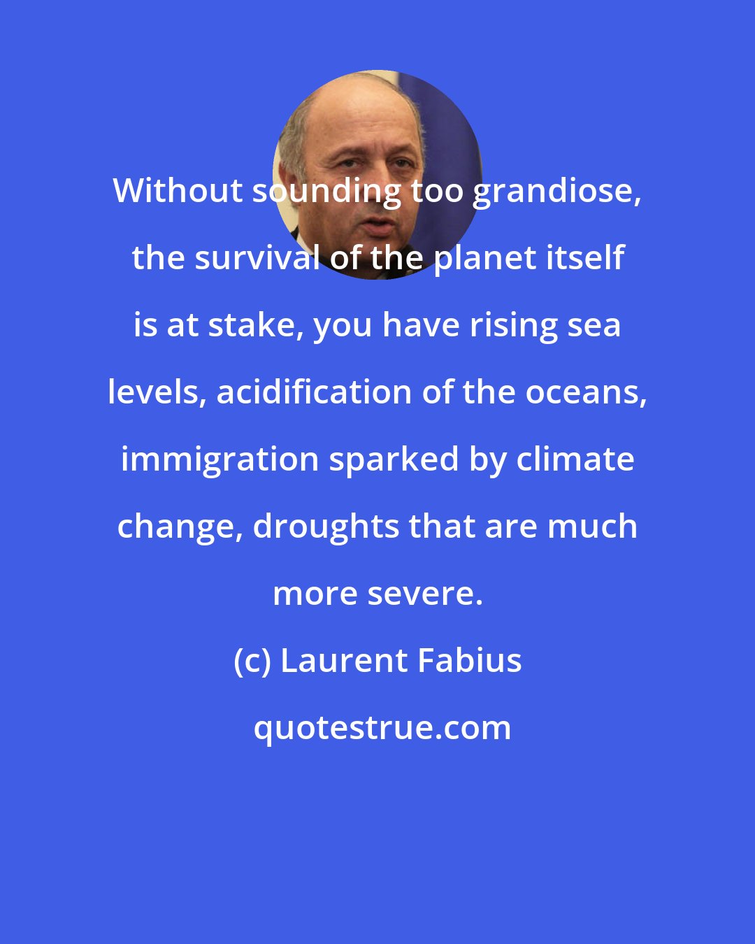 Laurent Fabius: Without sounding too grandiose, the survival of the planet itself is at stake, you have rising sea levels, acidification of the oceans, immigration sparked by climate change, droughts that are much more severe.