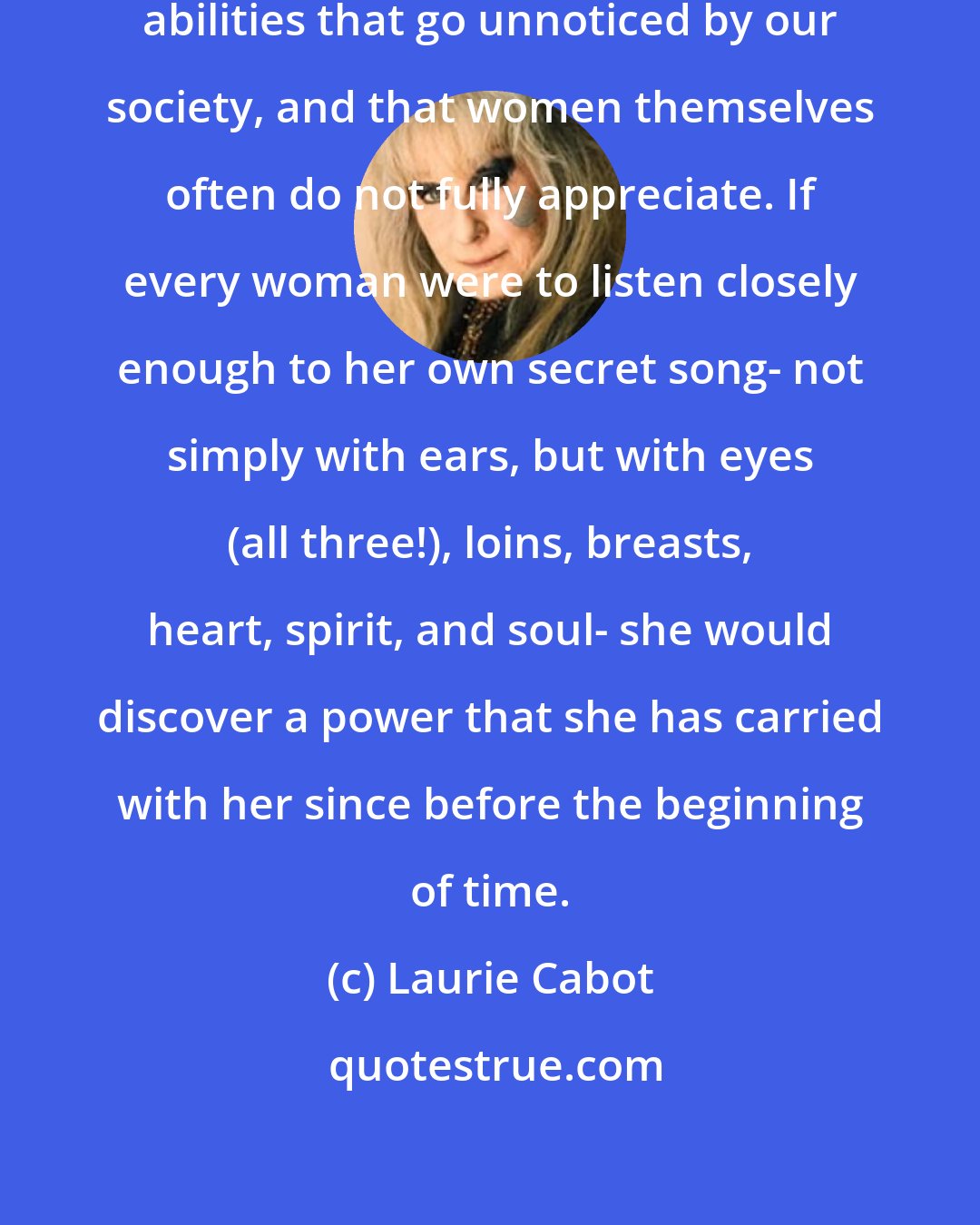 Laurie Cabot: Women have innate talents and exceptional abilities that go unnoticed by our society, and that women themselves often do not fully appreciate. If every woman were to listen closely enough to her own secret song- not simply with ears, but with eyes (all three!), loins, breasts, heart, spirit, and soul- she would discover a power that she has carried with her since before the beginning of time.