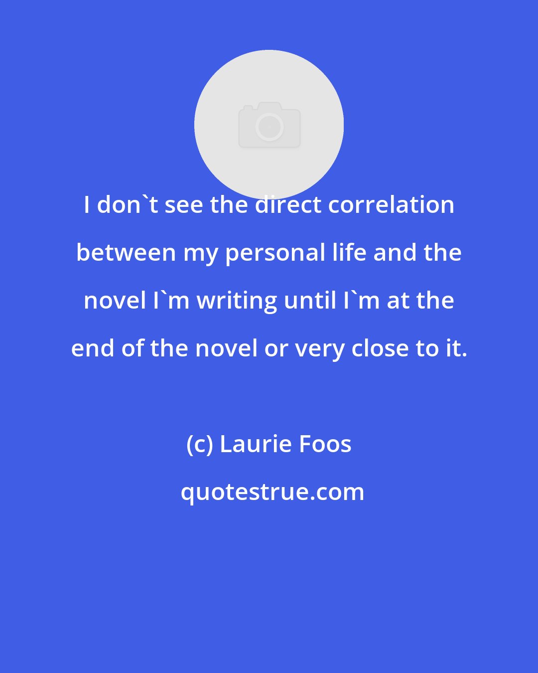 Laurie Foos: I don't see the direct correlation between my personal life and the novel I'm writing until I'm at the end of the novel or very close to it.