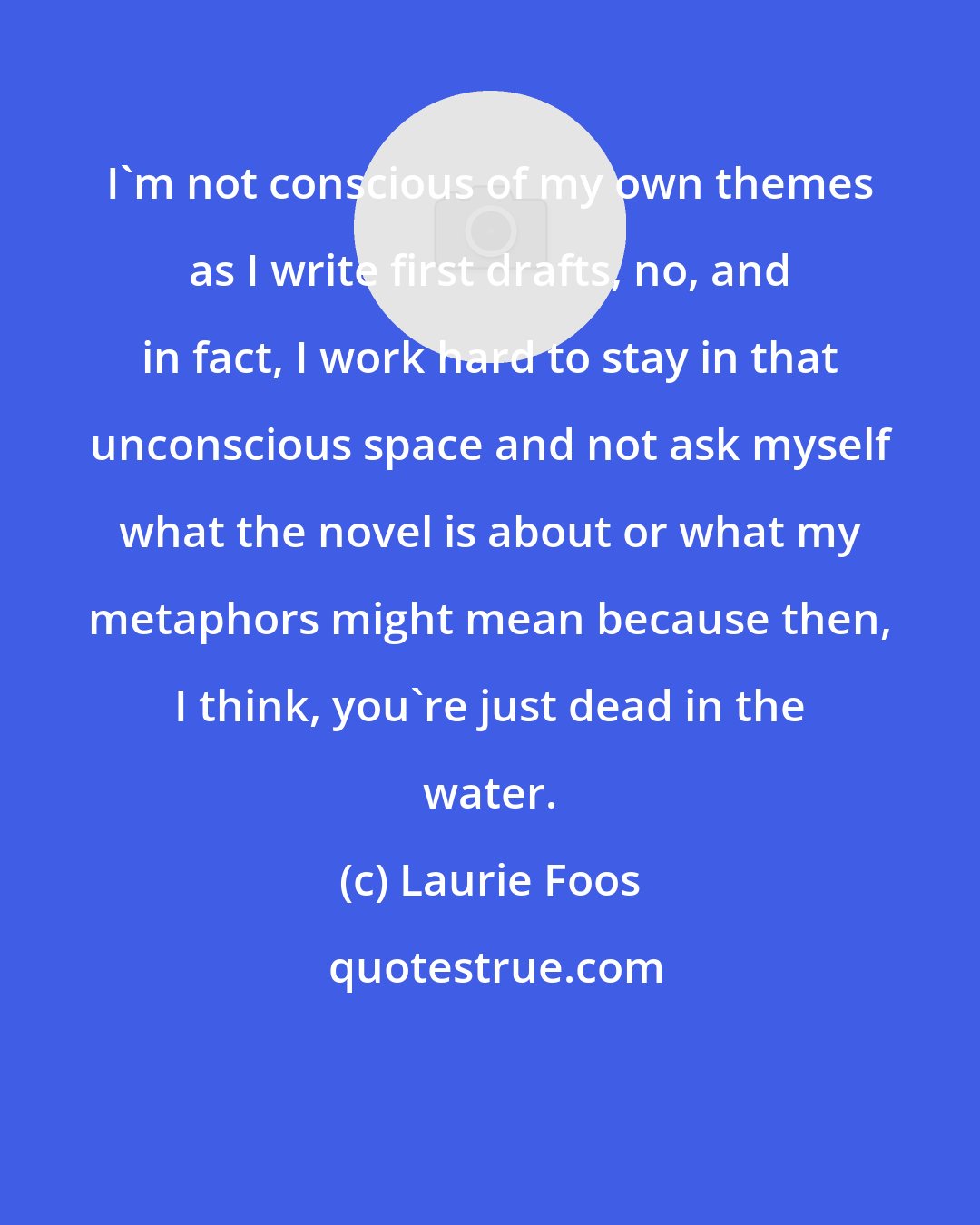 Laurie Foos: I'm not conscious of my own themes as I write first drafts, no, and in fact, I work hard to stay in that unconscious space and not ask myself what the novel is about or what my metaphors might mean because then, I think, you're just dead in the water.