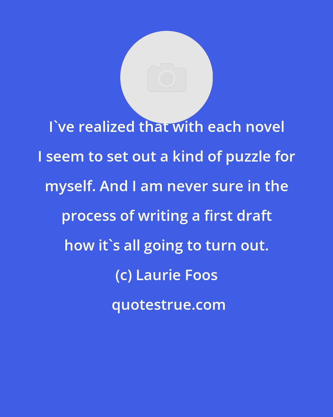 Laurie Foos: I've realized that with each novel I seem to set out a kind of puzzle for myself. And I am never sure in the process of writing a first draft how it's all going to turn out.