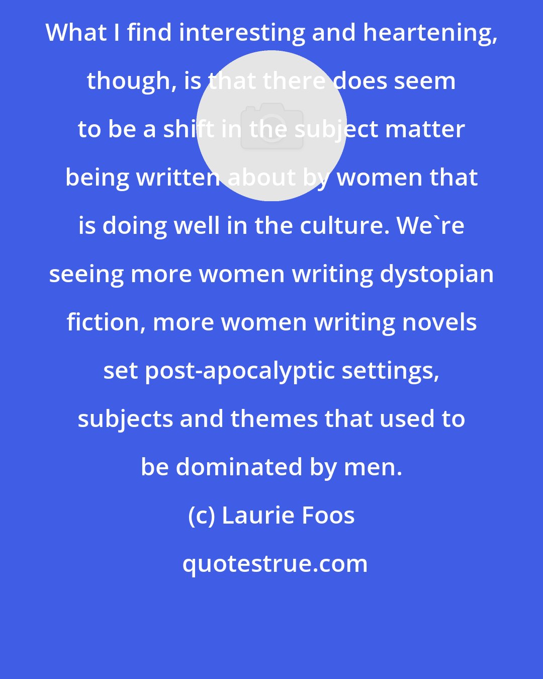 Laurie Foos: What I find interesting and heartening, though, is that there does seem to be a shift in the subject matter being written about by women that is doing well in the culture. We're seeing more women writing dystopian fiction, more women writing novels set post-apocalyptic settings, subjects and themes that used to be dominated by men.