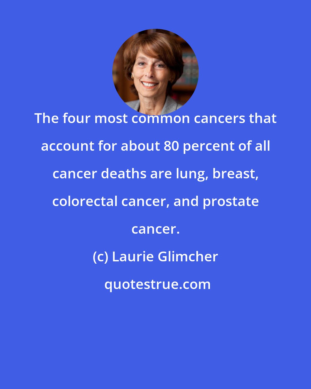 Laurie Glimcher: The four most common cancers that account for about 80 percent of all cancer deaths are lung, breast, colorectal cancer, and prostate cancer.
