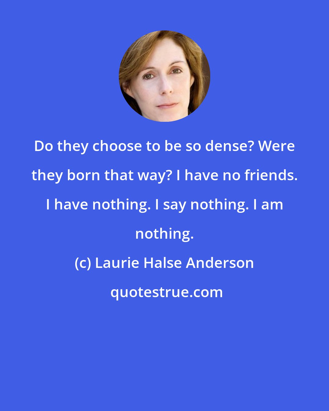 Laurie Halse Anderson: Do they choose to be so dense? Were they born that way? I have no friends. I have nothing. I say nothing. I am nothing.