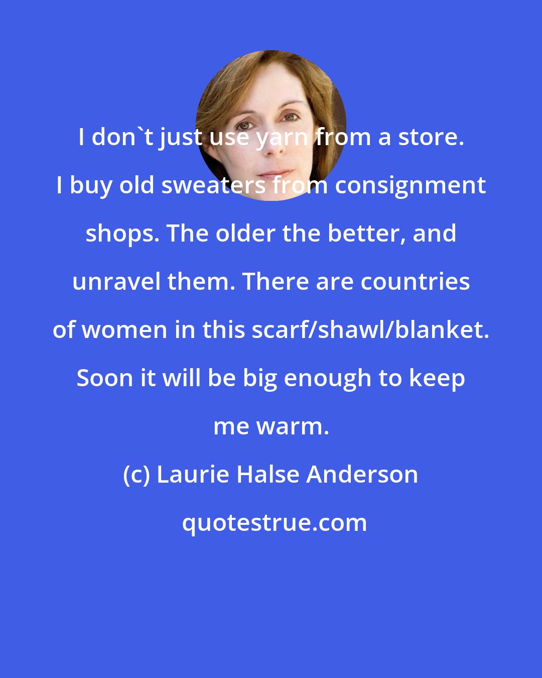 Laurie Halse Anderson: I don't just use yarn from a store. I buy old sweaters from consignment shops. The older the better, and unravel them. There are countries of women in this scarf/shawl/blanket. Soon it will be big enough to keep me warm.