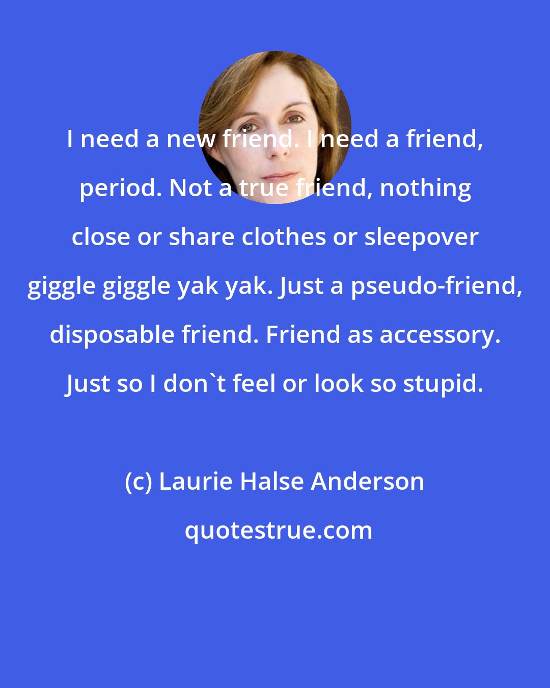 Laurie Halse Anderson: I need a new friend. I need a friend, period. Not a true friend, nothing close or share clothes or sleepover giggle giggle yak yak. Just a pseudo-friend, disposable friend. Friend as accessory. Just so I don't feel or look so stupid.