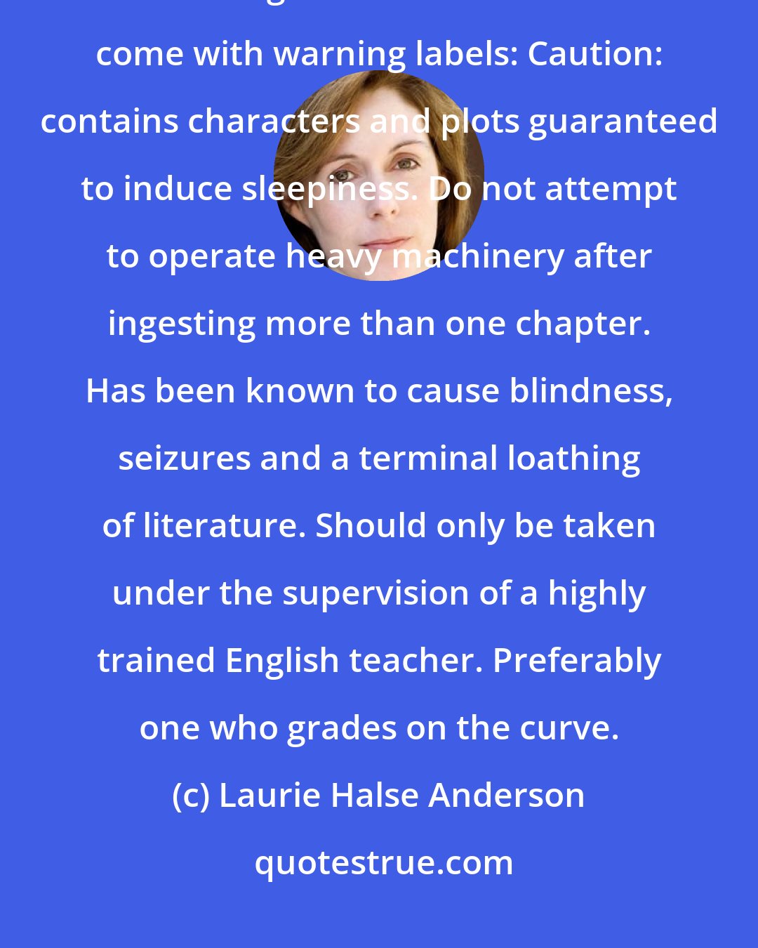 Laurie Halse Anderson: I picked up one of the books and flipped through it. Don't get me wrong, I like reading. But some books should come with warning labels: Caution: contains characters and plots guaranteed to induce sleepiness. Do not attempt to operate heavy machinery after ingesting more than one chapter. Has been known to cause blindness, seizures and a terminal loathing of literature. Should only be taken under the supervision of a highly trained English teacher. Preferably one who grades on the curve.