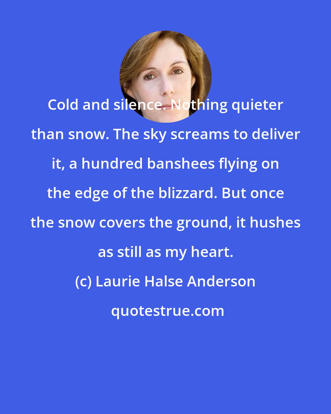 Laurie Halse Anderson: Cold and silence. Nothing quieter than snow. The sky screams to deliver it, a hundred banshees flying on the edge of the blizzard. But once the snow covers the ground, it hushes as still as my heart.