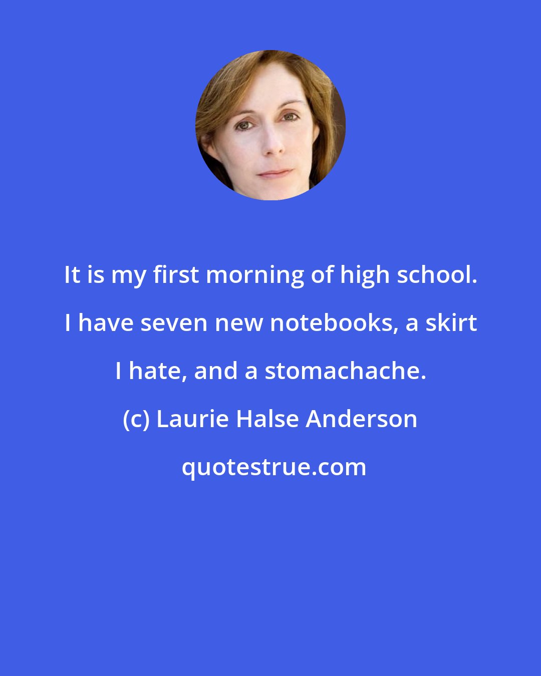 Laurie Halse Anderson: It is my first morning of high school. I have seven new notebooks, a skirt I hate, and a stomachache.