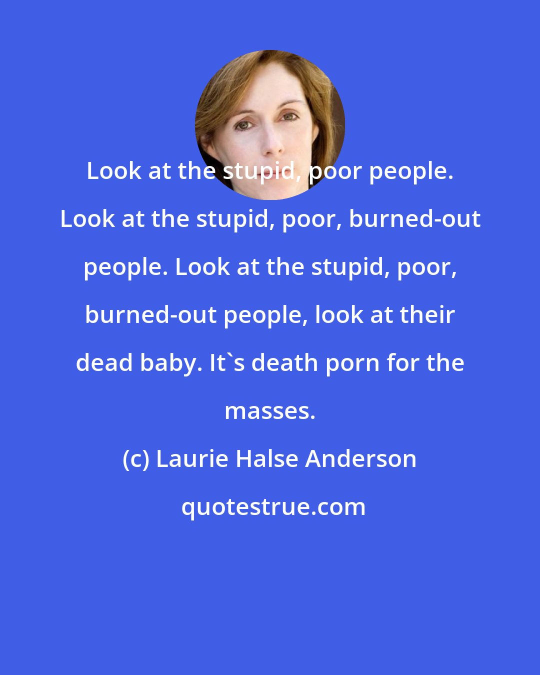 Laurie Halse Anderson: Look at the stupid, poor people. Look at the stupid, poor, burned-out people. Look at the stupid, poor, burned-out people, look at their dead baby. It's death porn for the masses.