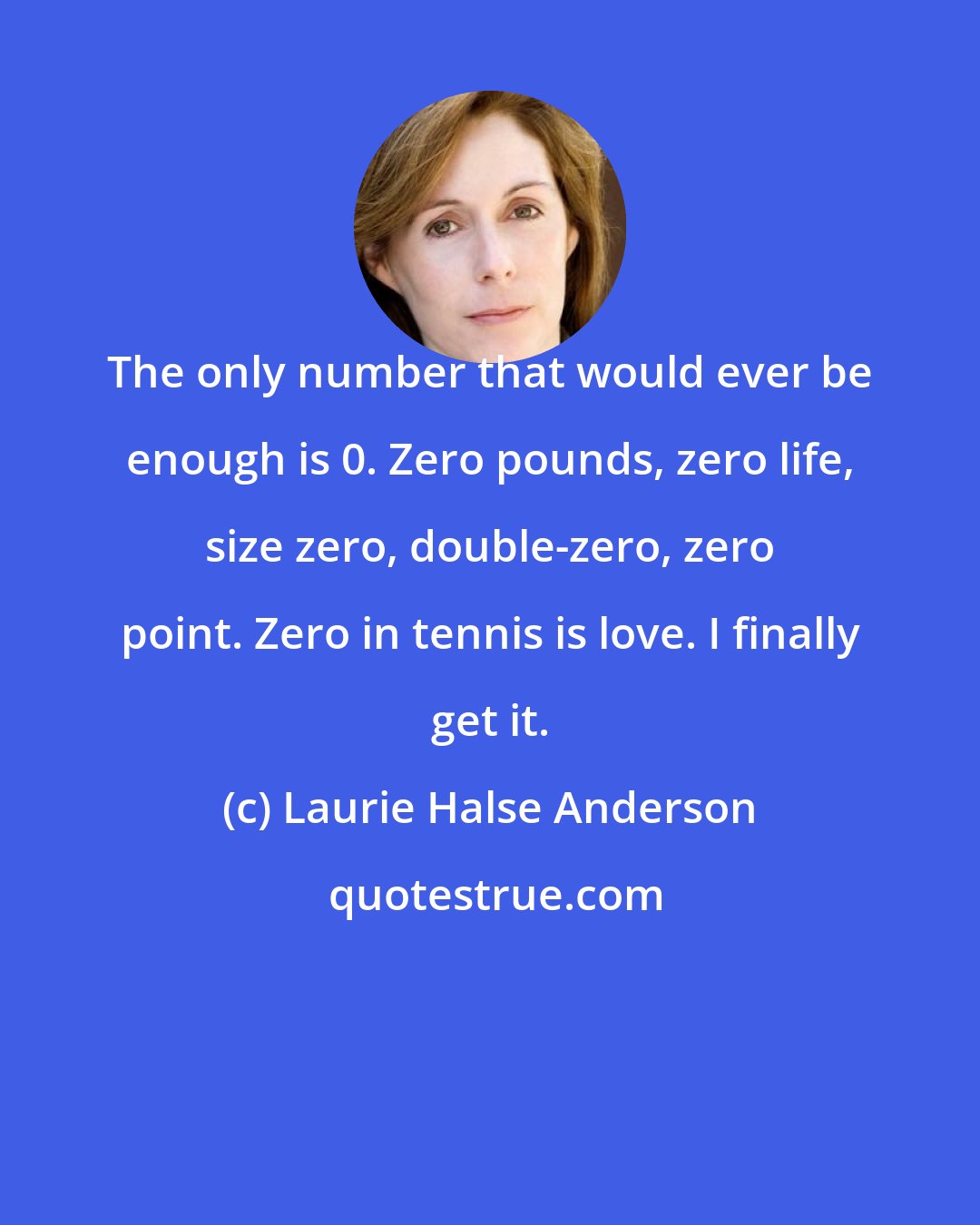 Laurie Halse Anderson: The only number that would ever be enough is 0. Zero pounds, zero life, size zero, double-zero, zero point. Zero in tennis is love. I finally get it.