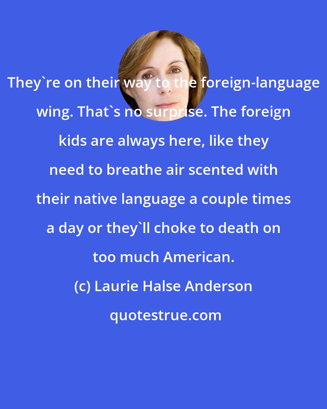 Laurie Halse Anderson: They're on their way to the foreign-language wing. That's no surprise. The foreign kids are always here, like they need to breathe air scented with their native language a couple times a day or they'll choke to death on too much American.