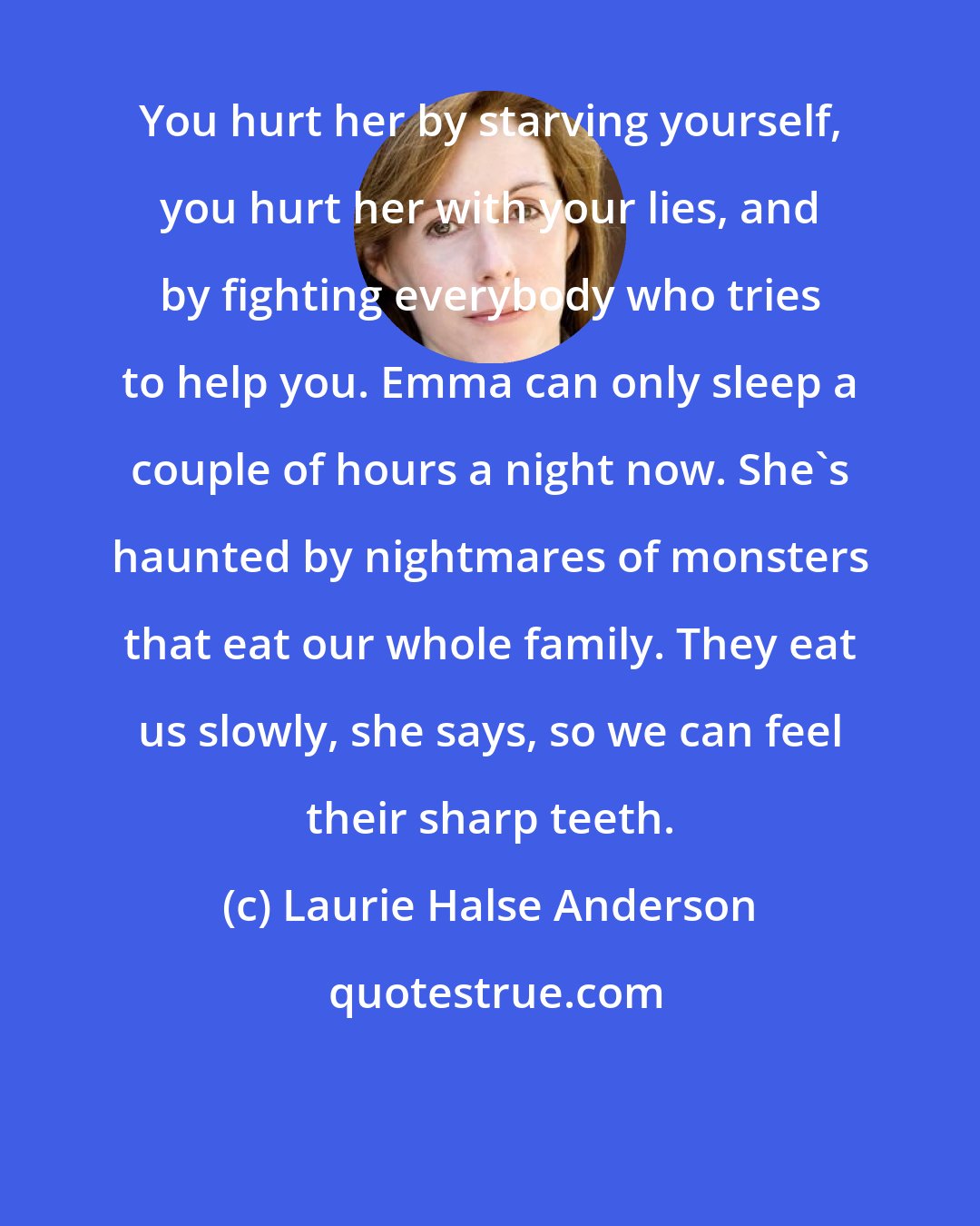 Laurie Halse Anderson: You hurt her by starving yourself, you hurt her with your lies, and by fighting everybody who tries to help you. Emma can only sleep a couple of hours a night now. She's haunted by nightmares of monsters that eat our whole family. They eat us slowly, she says, so we can feel their sharp teeth.