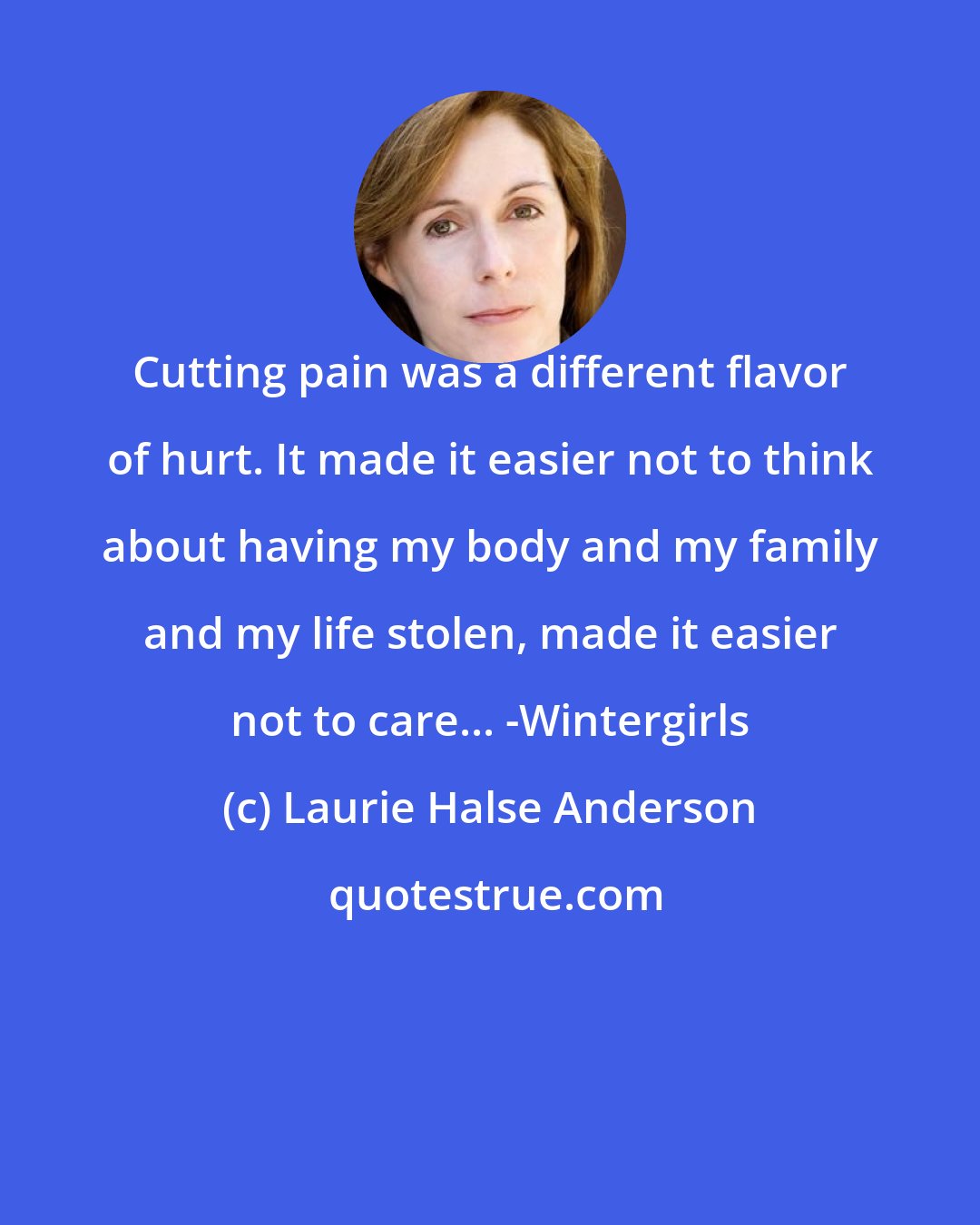 Laurie Halse Anderson: Cutting pain was a different flavor of hurt. It made it easier not to think about having my body and my family and my life stolen, made it easier not to care... -Wintergirls