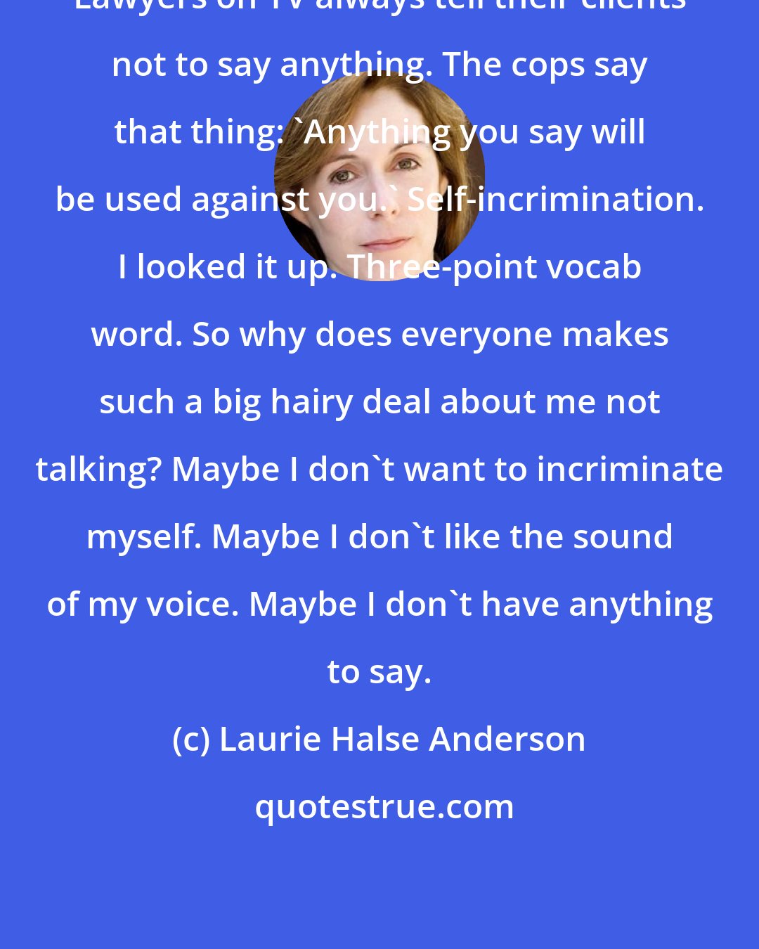 Laurie Halse Anderson: Lawyers on TV always tell their clients not to say anything. The cops say that thing: 'Anything you say will be used against you.' Self-incrimination. I looked it up. Three-point vocab word. So why does everyone makes such a big hairy deal about me not talking? Maybe I don't want to incriminate myself. Maybe I don't like the sound of my voice. Maybe I don't have anything to say.