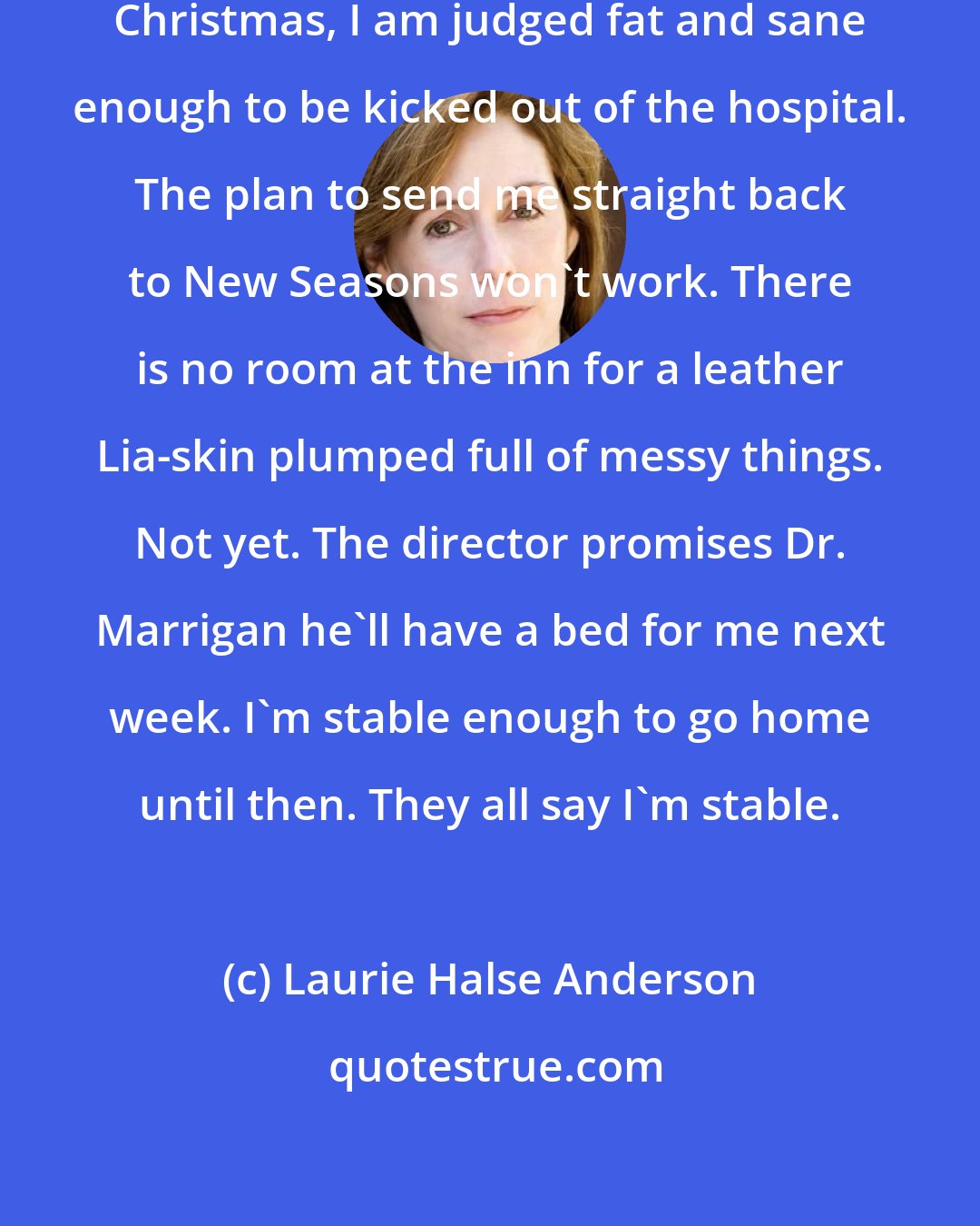 Laurie Halse Anderson: Two days later, two days before Christmas, I am judged fat and sane enough to be kicked out of the hospital. The plan to send me straight back to New Seasons won't work. There is no room at the inn for a leather Lia-skin plumped full of messy things. Not yet. The director promises Dr. Marrigan he'll have a bed for me next week. I'm stable enough to go home until then. They all say I'm stable.