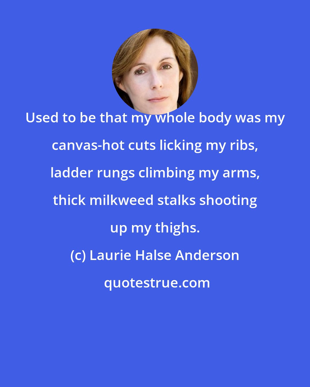 Laurie Halse Anderson: Used to be that my whole body was my canvas-hot cuts licking my ribs, ladder rungs climbing my arms, thick milkweed stalks shooting up my thighs.