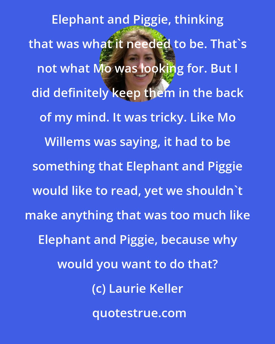 Laurie Keller: I had to be careful. A mistake I made when I submitted ideas initially was that one of them was too much like Elephant and Piggie, thinking that was what it needed to be. That's not what Mo was looking for. But I did definitely keep them in the back of my mind. It was tricky. Like Mo Willems was saying, it had to be something that Elephant and Piggie would like to read, yet we shouldn't make anything that was too much like Elephant and Piggie, because why would you want to do that?
