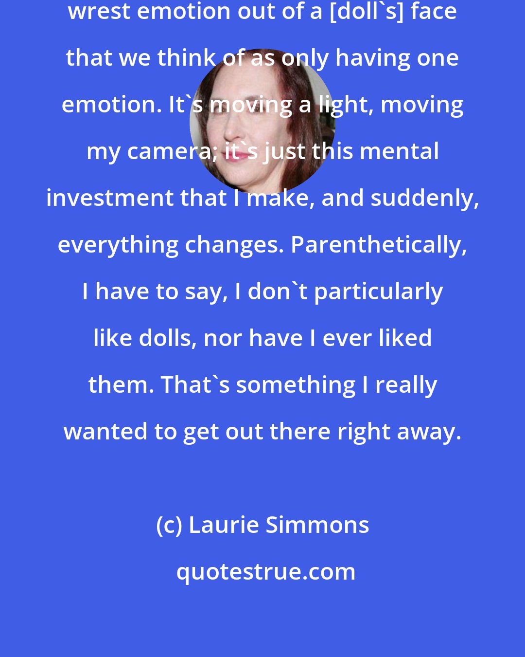 Laurie Simmons: The challenge has always been to wrest emotion out of a [doll's] face that we think of as only having one emotion. It's moving a light, moving my camera; it's just this mental investment that I make, and suddenly, everything changes. Parenthetically, I have to say, I don't particularly like dolls, nor have I ever liked them. That's something I really wanted to get out there right away.