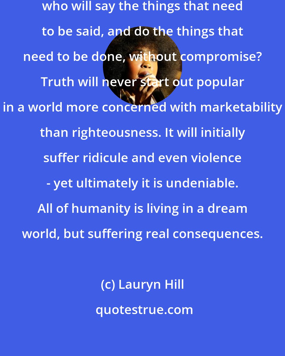Lauryn Hill: If everyone is a product of this society, who will say the things that need to be said, and do the things that need to be done, without compromise? Truth will never start out popular in a world more concerned with marketability than righteousness. It will initially suffer ridicule and even violence - yet ultimately it is undeniable. All of humanity is living in a dream world, but suffering real consequences.