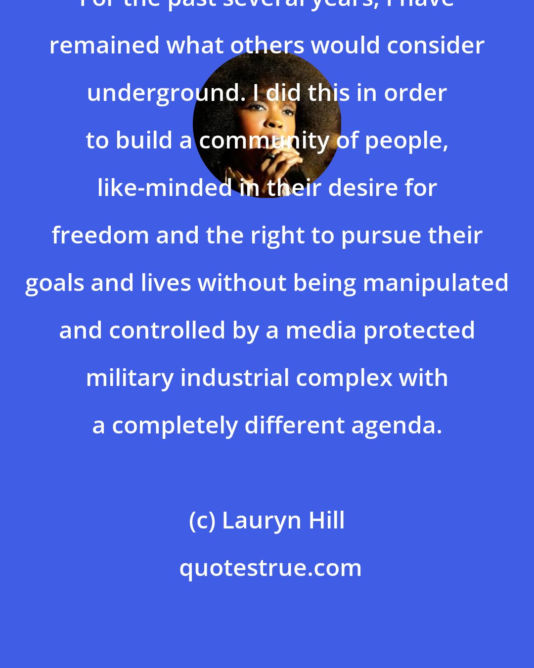 Lauryn Hill: For the past several years, I have remained what others would consider underground. I did this in order to build a community of people, like-minded in their desire for freedom and the right to pursue their goals and lives without being manipulated and controlled by a media protected military industrial complex with a completely different agenda.